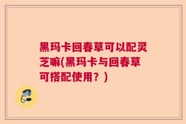 黑玛卡回春草可以配灵芝嘛(黑玛卡与回春草可搭配使用？)