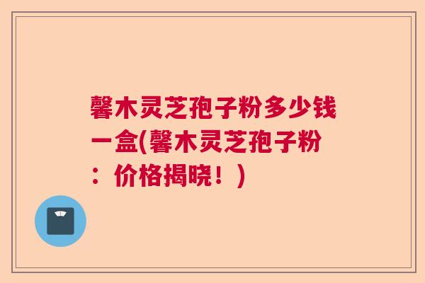 馨木灵芝孢子粉多少钱一盒(馨木灵芝孢子粉:价格揭晓!) 馨木灵芝孢子粉多少钱一盒(馨木灵芝孢子粉:价格揭晓!)