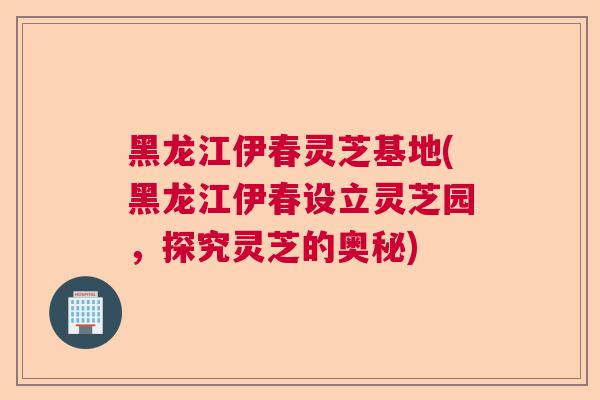 黑龙江伊春灵芝基地(黑龙江伊春设立灵芝园,探究灵芝的奥秘) 黑龙江伊春灵芝基地(黑龙江伊春设立灵芝园,探究灵芝的奥秘)