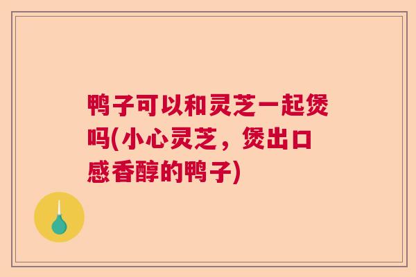 鸭子可以和灵芝一起煲吗(小心灵芝,煲出口感香醇的鸭子) 鸭子可以和灵芝一起煲吗(小心灵芝,煲出口感香醇的鸭子)