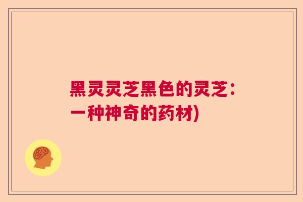黑灵灵芝黑色的灵芝:一种神奇的药材) 黑灵灵芝黑色的灵芝:一种神奇的药材)
