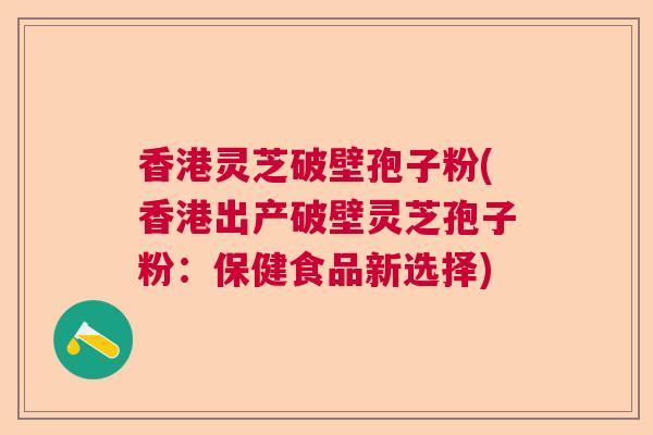 香港灵芝破壁孢子粉(香港出产破壁灵芝孢子粉:保健食品新选择) 香港灵芝破壁孢子粉(香港出产破壁灵芝孢子粉:保健食品新选择)