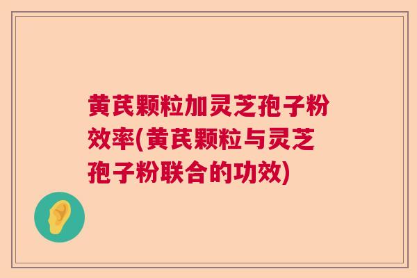 黄芪颗粒加灵芝孢子粉效率(黄芪颗粒与灵芝孢子粉联合的功效) 黄芪颗粒加灵芝孢子粉效率(黄芪颗粒与灵芝孢子粉联合的功效)