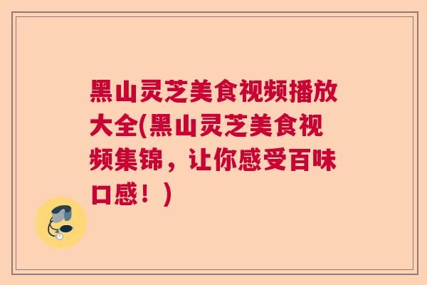 黑山灵芝美食视频播放大全(黑山灵芝美食视频集锦,让你感受百味口感!) 黑山灵芝美食视频播放大全(黑山灵芝美食视频集锦,让你感受百味口感!)