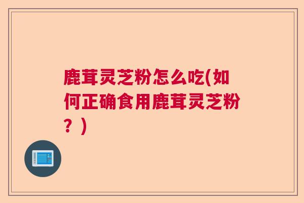 鹿茸灵芝粉怎么吃(如何正确食用鹿茸灵芝粉？)