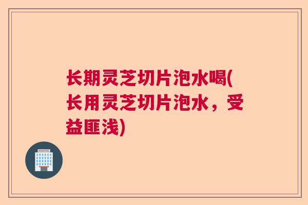 长期灵芝切片泡水喝(长用灵芝切片泡水,受益匪浅) 长期灵芝切片泡水喝(长用灵芝切片泡水,受益匪浅)
