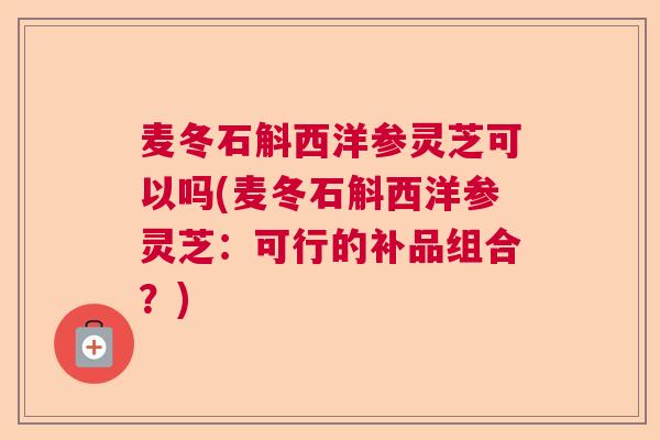 麦冬石斛西洋参灵芝可以吗(麦冬石斛西洋参灵芝:可行的补品组合?) 麦冬石斛西洋参灵芝可以吗(麦冬石斛西洋参灵芝:可行的补品组合?)
