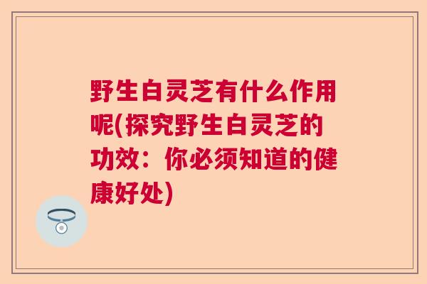 野生白灵芝有什么作用呢(探究野生白灵芝的功效:你必须知道的健康好处) 野生白灵芝有什么作用呢(探究野生白灵芝的功效:你必须知道的健康好处)