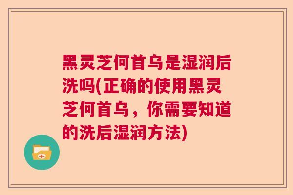 黑灵芝何首乌是湿润后洗吗(正确的使用黑灵芝何首乌,你需要知道的洗后湿润方法) 黑灵芝何首乌是湿润后洗吗(正确的使用黑灵芝何首乌,你需要知道的洗后湿润方法)