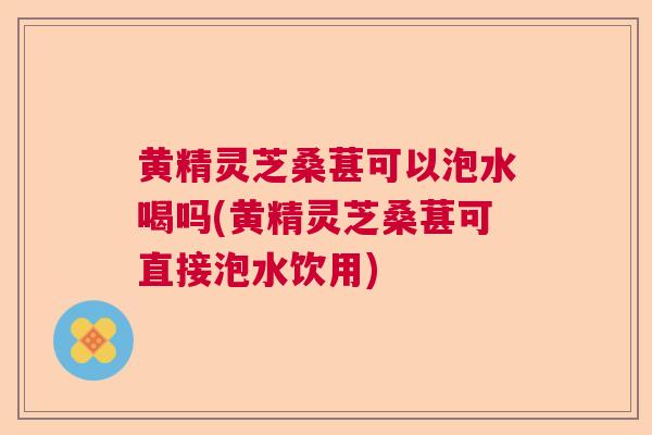 黄精灵芝桑葚可以泡水喝吗(黄精灵芝桑葚可直接泡水饮用) 黄精灵芝桑葚可以泡水喝吗(黄精灵芝桑葚可直接泡水饮用)
