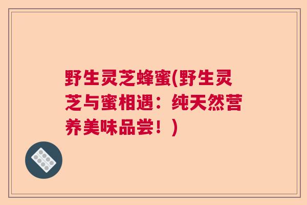 野生灵芝蜂蜜(野生灵芝与蜜相遇:纯天然营养美味品尝!) 野生灵芝蜂蜜(野生灵芝与蜜相遇:纯天然营养美味品尝!)