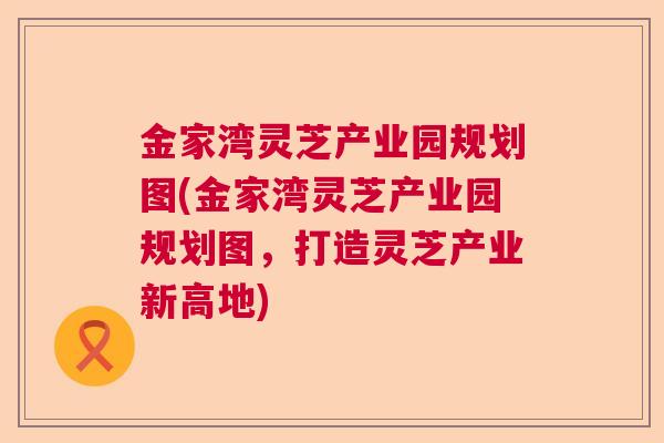 金家湾灵芝产业园规划图(金家湾灵芝产业园规划图,打造灵芝产业新高地) 金家湾灵芝产业园规划图(金家湾灵芝产业园规划图,打造灵芝产业新高地)