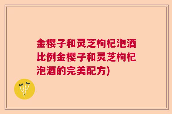金樱子和灵芝枸杞泡酒比例金樱子和灵芝枸杞泡酒的完美配方) 金樱子和灵芝枸杞泡酒比例金樱子和灵芝枸杞泡酒的完美配方)