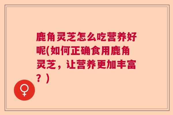 鹿角灵芝怎么吃营养好呢(如何正确食用鹿角灵芝,让营养更加丰富?) 鹿角灵芝怎么吃营养好呢(如何正确食用鹿角灵芝,让营养更加丰富?)