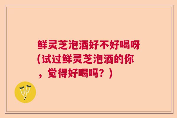 鲜灵芝泡酒好不好喝呀(试过鲜灵芝泡酒的你,觉得好喝吗?) 鲜灵芝泡酒好不好喝呀(试过鲜灵芝泡酒的你,觉得好喝吗?)
