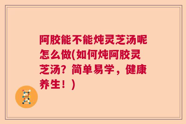 阿胶能不能炖灵芝汤呢怎么做(如何炖阿胶灵芝汤?简单易学,健康养生!) 阿胶能不能炖灵芝汤呢怎么做(如何炖阿胶灵芝汤?简单易学,健康养生!)