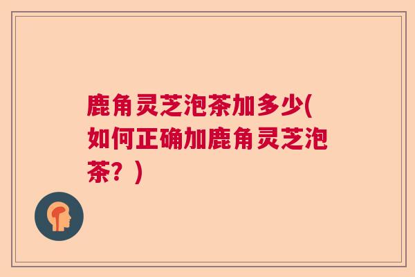 鹿角灵芝泡茶加多少(如何正确加鹿角灵芝泡茶?) 鹿角灵芝泡茶加多少(如何正确加鹿角灵芝泡茶?)