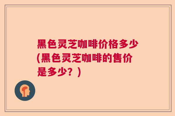 黑色灵芝咖啡价格多少(黑色灵芝咖啡的售价是多少?) 黑色灵芝咖啡价格多少(黑色灵芝咖啡的售价是多少?)