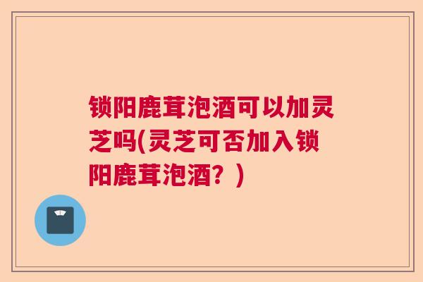 锁阳鹿茸泡酒可以加灵芝吗(灵芝可否加入锁阳鹿茸泡酒?) 锁阳鹿茸泡酒可以加灵芝吗(灵芝可否加入锁阳鹿茸泡酒?)