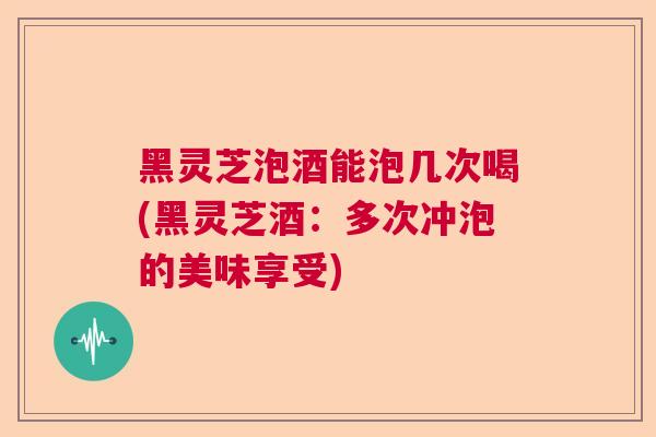 黑灵芝泡酒能泡几次喝(黑灵芝酒:多次冲泡的美味享受) 黑灵芝泡酒能泡几次喝(黑灵芝酒:多次冲泡的美味享受)