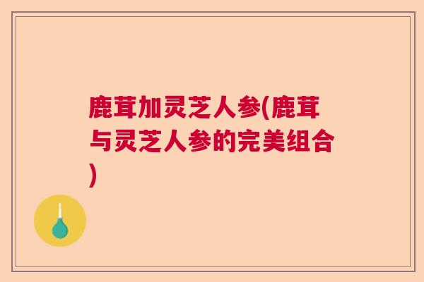 鹿茸加灵芝人参(鹿茸与灵芝人参的完美组合) 鹿茸加灵芝人参(鹿茸与灵芝人参的完美组合)