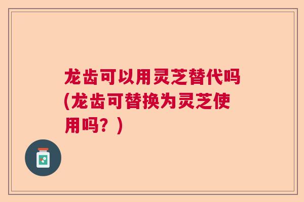 龙齿可以用灵芝替代吗(龙齿可替换为灵芝使用吗?) 龙齿可以用灵芝替代吗(龙齿可替换为灵芝使用吗?)