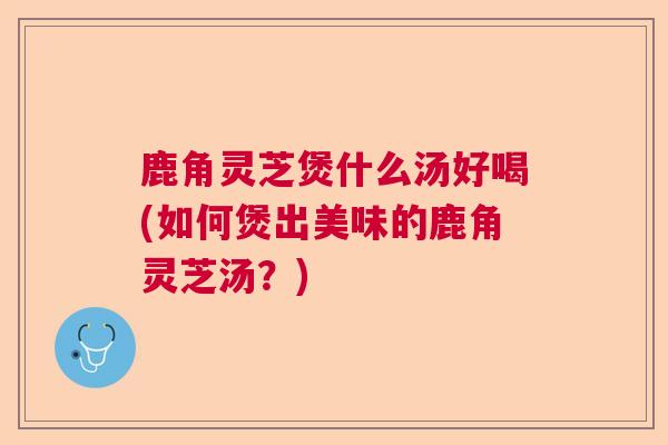 鹿角灵芝煲什么汤好喝(如何煲出美味的鹿角灵芝汤?) 鹿角灵芝煲什么汤好喝(如何煲出美味的鹿角灵芝汤?)
