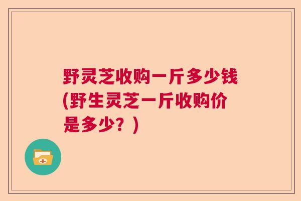 野灵芝收购一斤多少钱(野生灵芝一斤收购价是多少?) 野灵芝收购一斤多少钱(野生灵芝一斤收购价是多少?)