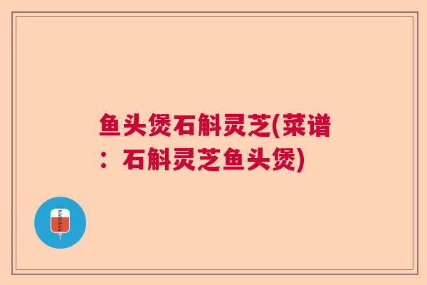 鱼头煲石斛灵芝(菜谱:石斛灵芝鱼头煲) 鱼头煲石斛灵芝(菜谱:石斛灵芝鱼头煲)