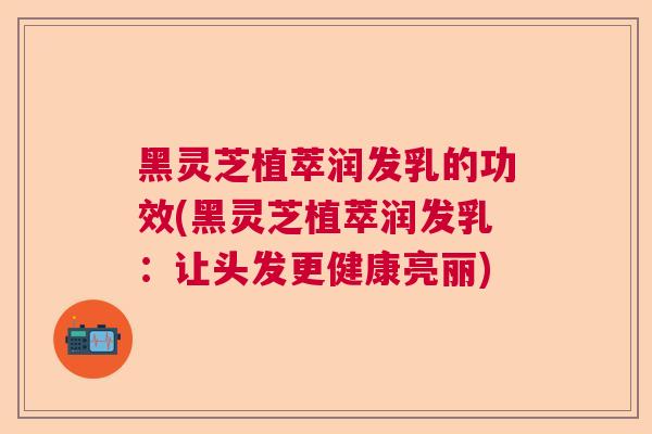 黑灵芝植萃润发乳的功效(黑灵芝植萃润发乳:让头发更健康亮丽) 黑灵芝植萃润发乳的功效(黑灵芝植萃润发乳:让头发更健康亮丽)