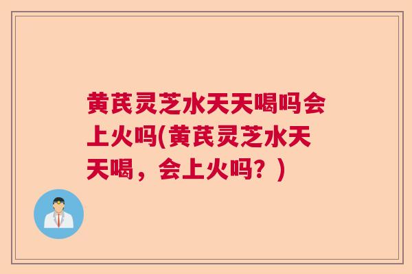 黄芪灵芝水天天喝吗会上火吗(黄芪灵芝水天天喝,会上火吗?) 黄芪灵芝水天天喝吗会上火吗(黄芪灵芝水天天喝,会上火吗?)