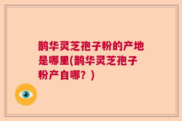 鹊华灵芝孢子粉的产地是哪里(鹊华灵芝孢子粉产自哪?) 鹊华灵芝孢子粉的产地是哪里(鹊华灵芝孢子粉产自哪?)