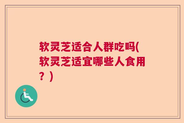 软灵芝适合人群吃吗(软灵芝适宜哪些人食用?) 软灵芝适合人群吃吗(软灵芝适宜哪些人食用?)