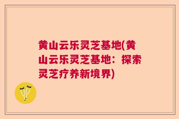 黄山云乐灵芝基地(黄山云乐灵芝基地:探索灵芝疗养新境界) 黄山云乐灵芝基地(黄山云乐灵芝基地:探索灵芝疗养新境界)