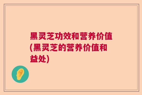 黑灵芝功效和营养价值(黑灵芝的营养价值和益处) 黑灵芝功效和营养价值(黑灵芝的营养价值和益处)