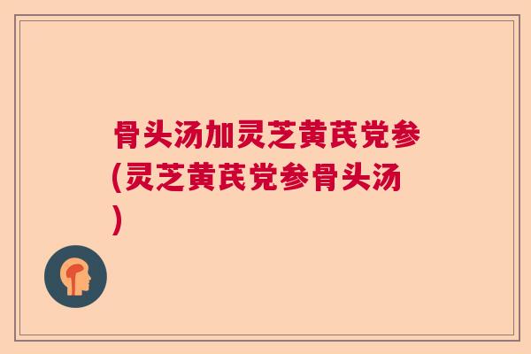 骨头汤加灵芝黄芪党参(灵芝黄芪党参骨头汤) 骨头汤加灵芝黄芪党参(灵芝黄芪党参骨头汤)