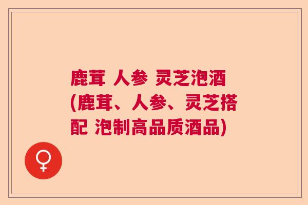 鹿茸 人参 灵芝泡酒(鹿茸、人参、灵芝搭配 泡制高品质酒品) 鹿茸 人参 灵芝泡酒(鹿茸、人参、灵芝搭配 泡制高品质酒品)