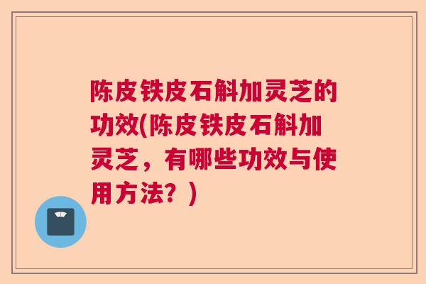 陈皮铁皮石斛加灵芝的功效(陈皮铁皮石斛加灵芝,有哪些功效与使用方法?) 陈皮铁皮石斛加灵芝的功效(陈皮铁皮石斛加灵芝,有哪些功效与使用方法?)