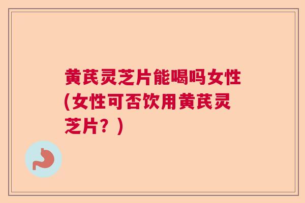 黄芪灵芝片能喝吗女性(女性可否饮用黄芪灵芝片?) 黄芪灵芝片能喝吗女性(女性可否饮用黄芪灵芝片?)