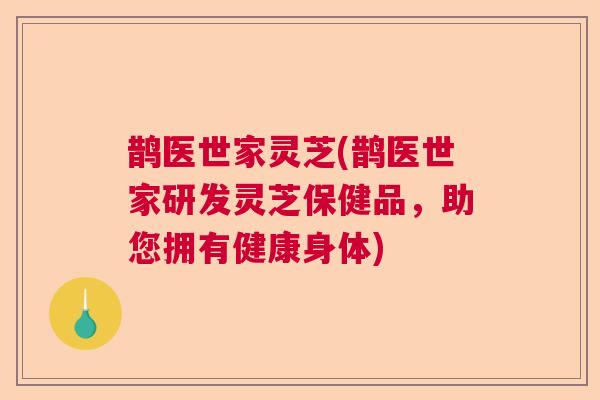 鹊医世家灵芝(鹊医世家研发灵芝保健品,助您拥有健康身体) 鹊医世家灵芝(鹊医世家研发灵芝保健品,助您拥有健康身体)