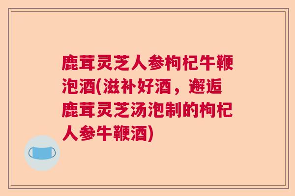 鹿茸灵芝人参枸杞牛鞭泡酒(滋补好酒,邂逅鹿茸灵芝汤泡制的枸杞人参牛鞭酒) 鹿茸灵芝人参枸杞牛鞭泡酒(滋补好酒,邂逅鹿茸灵芝汤泡制的枸杞人参牛鞭酒)