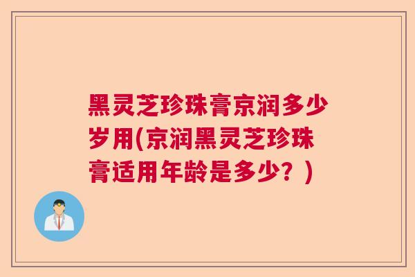 黑灵芝珍珠膏京润多少岁用(京润黑灵芝珍珠膏适用年龄是多少?) 黑灵芝珍珠膏京润多少岁用(京润黑灵芝珍珠膏适用年龄是多少?)