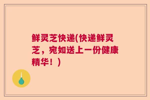 鲜灵芝快递(快递鲜灵芝,宛如送上一份健康精华!) 鲜灵芝快递(快递鲜灵芝,宛如送上一份健康精华!)
