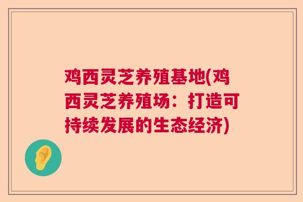 鸡西灵芝养殖基地(鸡西灵芝养殖场:打造可持续发展的生态经济) 鸡西灵芝养殖基地(鸡西灵芝养殖场:打造可持续发展的生态经济)