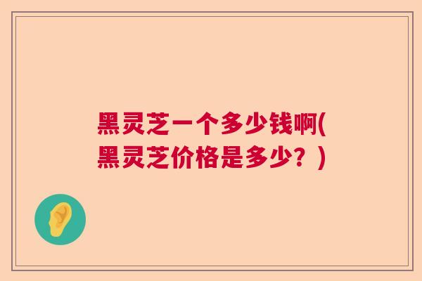 黑灵芝一个多少钱啊(黑灵芝价格是多少?) 黑灵芝一个多少钱啊(黑灵芝价格是多少?)