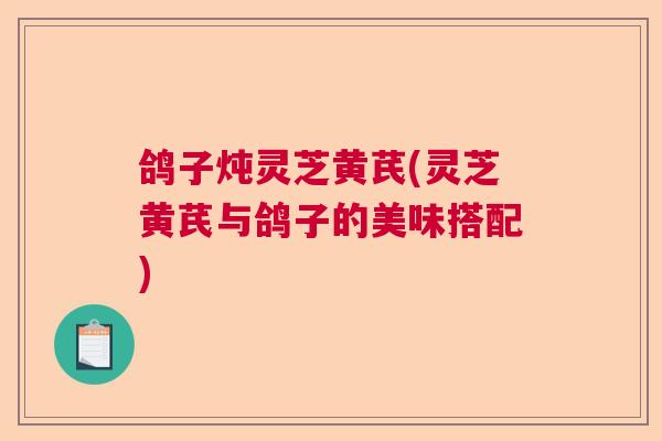 鸽子炖灵芝黄芪(灵芝黄芪与鸽子的美味搭配) 鸽子炖灵芝黄芪(灵芝黄芪与鸽子的美味搭配)