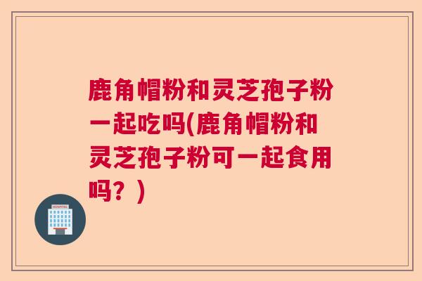 鹿角帽粉和灵芝孢子粉一起吃吗(鹿角帽粉和灵芝孢子粉可一起食用吗?) 鹿角帽粉和灵芝孢子粉一起吃吗(鹿角帽粉和灵芝孢子粉可一起食用吗?)