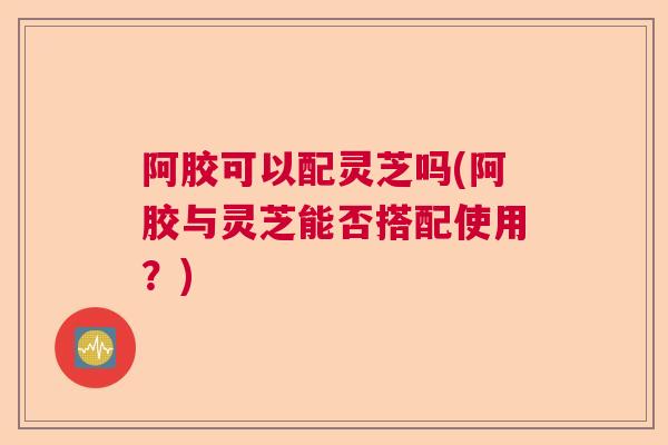 阿胶可以配灵芝吗(阿胶与灵芝能否搭配使用?) 阿胶可以配灵芝吗(阿胶与灵芝能否搭配使用?)