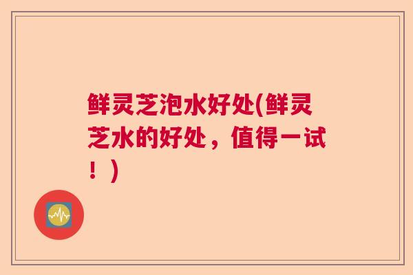 鲜灵芝泡水好处(鲜灵芝水的好处,值得一试!) 鲜灵芝泡水好处(鲜灵芝水的好处,值得一试!)