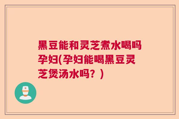 黑豆能和灵芝煮水喝吗孕妇(孕妇能喝黑豆灵芝煲汤水吗?) 黑豆能和灵芝煮水喝吗孕妇(孕妇能喝黑豆灵芝煲汤水吗?)